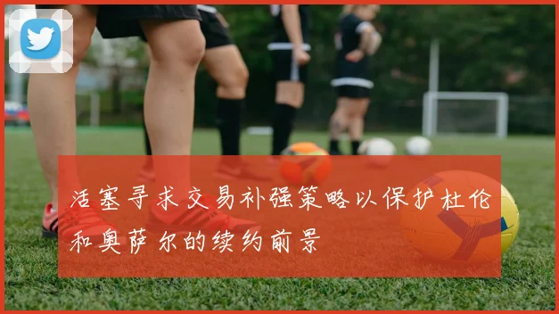 活塞寻求交易补强策略以保护杜伦和奥萨尔的续约前景
