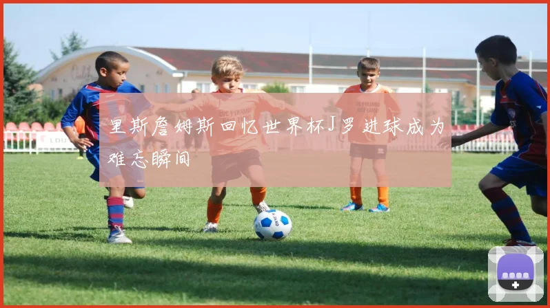 里斯詹姆斯回忆世界杯J罗进球成为难忘瞬间