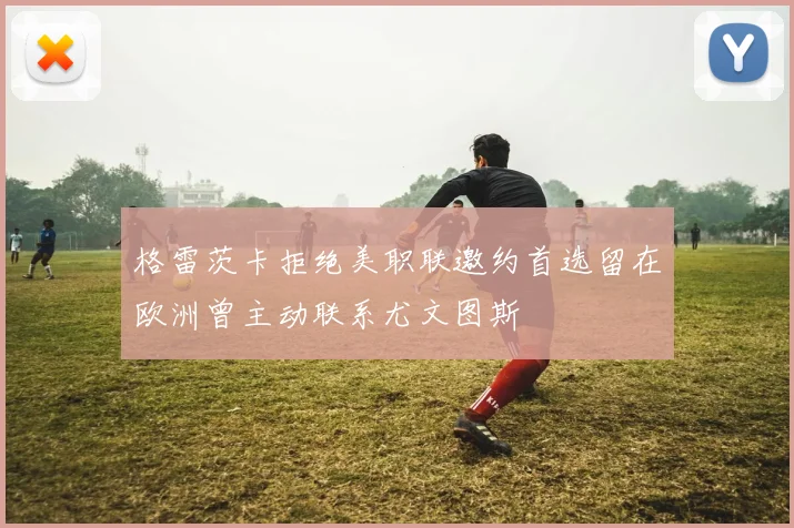 格雷茨卡拒绝美职联邀约首选留在欧洲曾主动联系尤文图斯