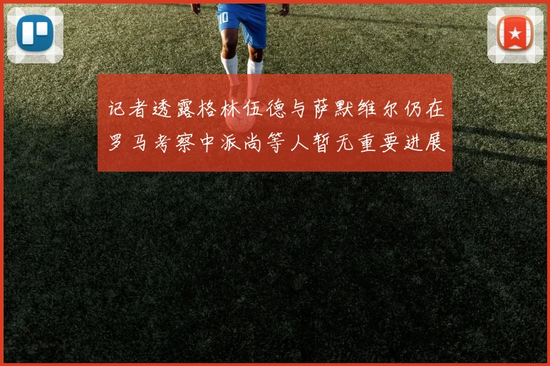 记者透露格林伍德与萨默维尔仍在罗马考察中派尚等人暂无重要进展消息