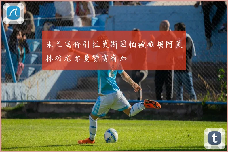 米兰高价引拉莫斯因怕被截胡阿莫林对尤尔曼赞赏有加