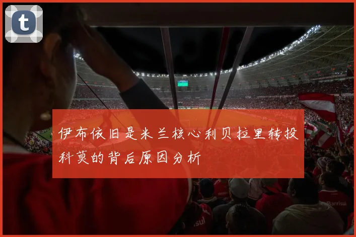 伊布依旧是米兰核心利贝拉里转投科莫的背后原因分析