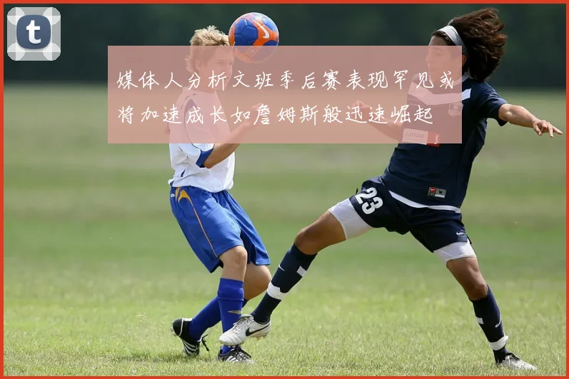 媒体人分析文班季后赛表现罕见或将加速成长如詹姆斯般迅速崛起