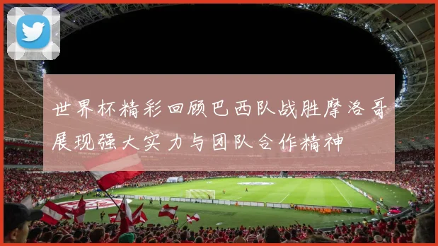 世界杯精彩回顾巴西队战胜摩洛哥展现强大实力与团队合作精神