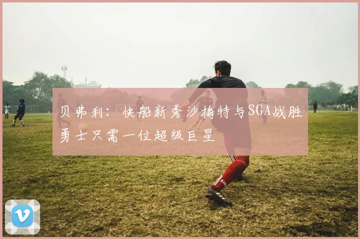贝弗利:快船新秀沙梅特与SGA战胜勇士只需一位超级巨星