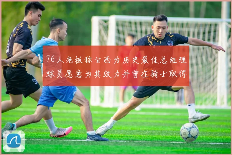 76人老板称甘西为历史最佳总经理球员愿意为其效力并曾在骑士取得成功